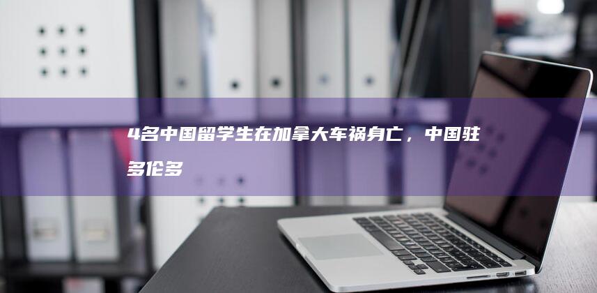 4 名中国留学生在加拿大车祸身亡，中国驻多伦多总领馆紧急处理，哪些信息值得关注？